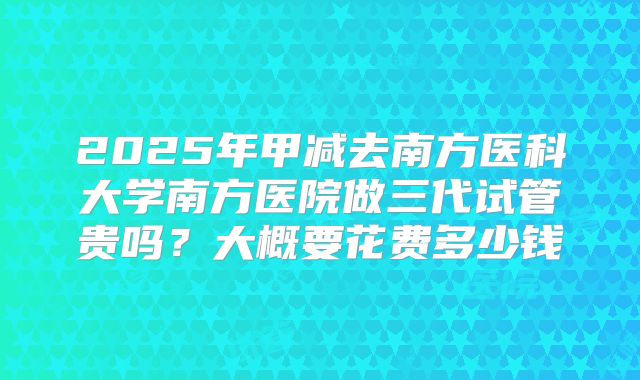 2025年甲减去南方医科大学南方医院做三代试管贵吗？大概要花费多少钱