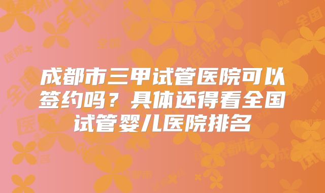 成都市三甲试管医院可以签约吗？具体还得看全国试管婴儿医院排名