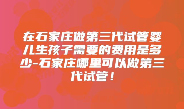在石家庄做第三代试管婴儿生孩子需要的费用是多少-石家庄哪里可以做第三代试管！