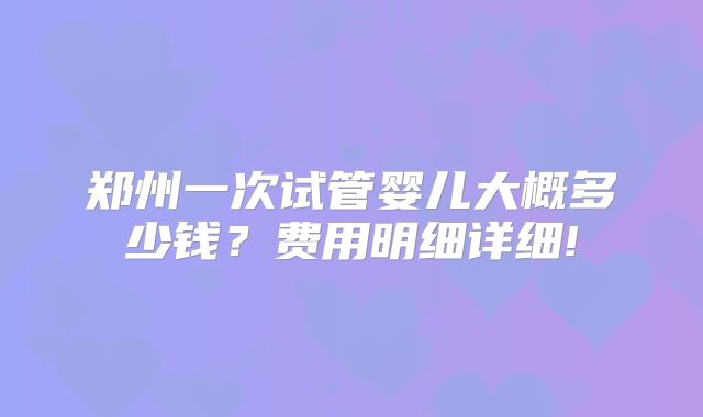 郑州一次试管婴儿大概多少钱？费用明细详细!