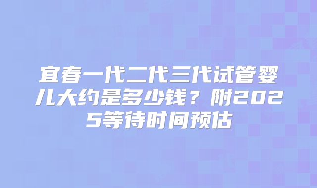 宜春一代二代三代试管婴儿大约是多少钱？附2025等待时间预估