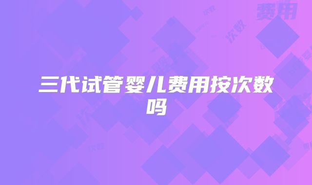 三代试管婴儿费用按次数吗