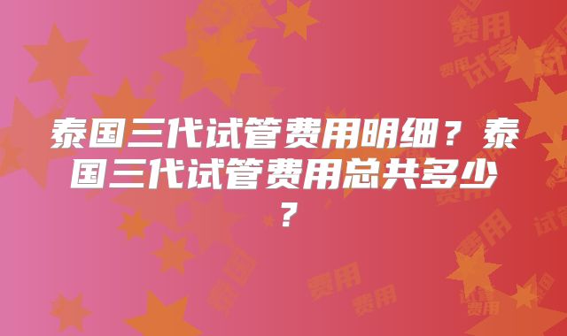 泰国三代试管费用明细？泰国三代试管费用总共多少？