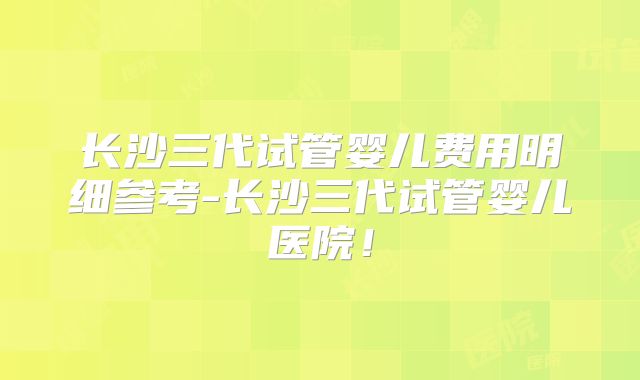 长沙三代试管婴儿费用明细参考-长沙三代试管婴儿医院！