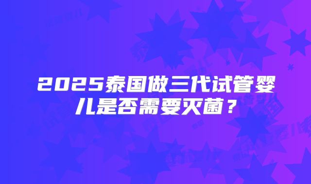 2025泰国做三代试管婴儿是否需要灭菌？