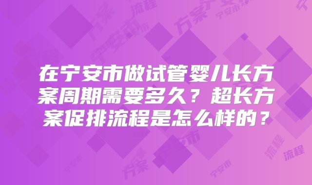 在宁安市做试管婴儿长方案周期需要多久？超长方案促排流程是怎么样的？