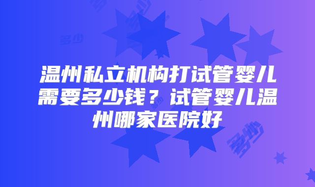 温州私立机构打试管婴儿需要多少钱？试管婴儿温州哪家医院好