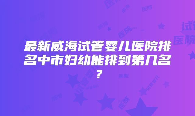 最新威海试管婴儿医院排名中市妇幼能排到第几名?