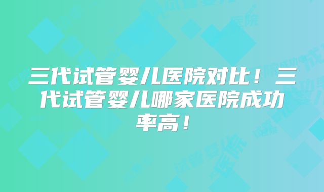 三代试管婴儿医院对比！三代试管婴儿哪家医院成功率高！