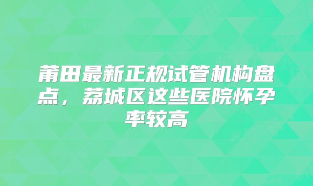 莆田最新正规试管机构盘点,荔城区这些医院怀孕率较高