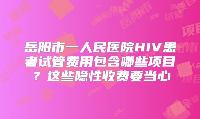 岳阳市一人民医院HIV患者试管费用包含哪些项目？这些隐性收费要当心