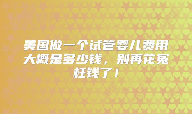 美国做一个试管婴儿费用大概是多少钱，别再花冤枉钱了！