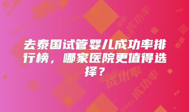 去泰国试管婴儿成功率排行榜，哪家医院更值得选择？