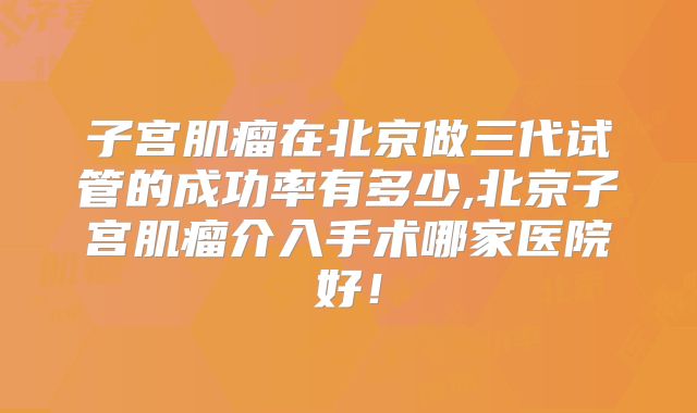 子宫肌瘤在北京做三代试管的成功率有多少,北京子宫肌瘤介入手术哪家医院好！