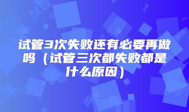 试管3次失败还有必要再做吗（试管三次都失败都是什么原因）