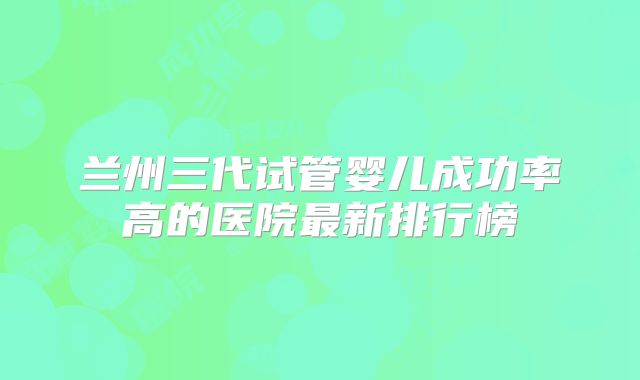 兰州三代试管婴儿成功率高的医院最新排行榜