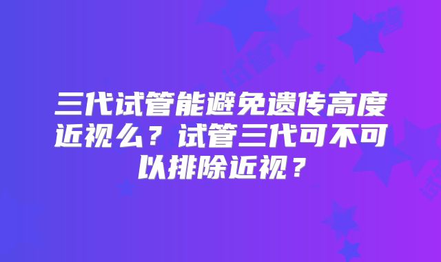 三代试管能避免遗传高度近视么？试管三代可不可以排除近视？
