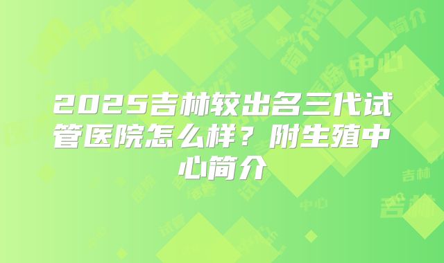 2025吉林较出名三代试管医院怎么样？附生殖中心简介