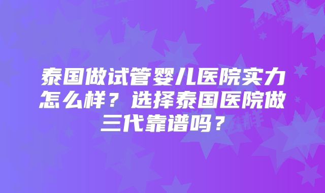 泰国做试管婴儿医院实力怎么样？选择泰国医院做三代靠谱吗？