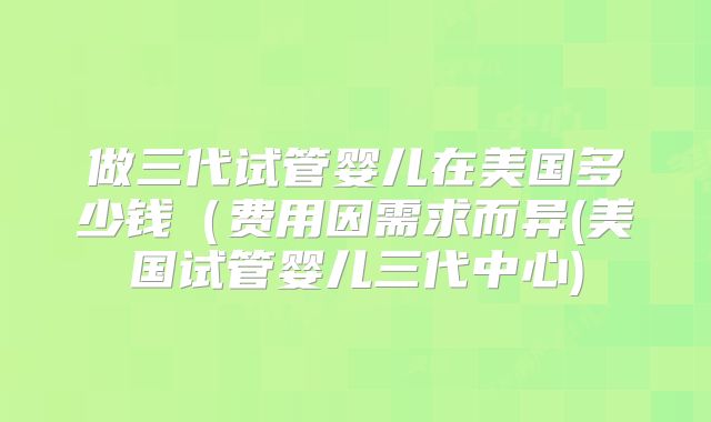 做三代试管婴儿在美国多少钱（费用因需求而异(美国试管婴儿三代中心)