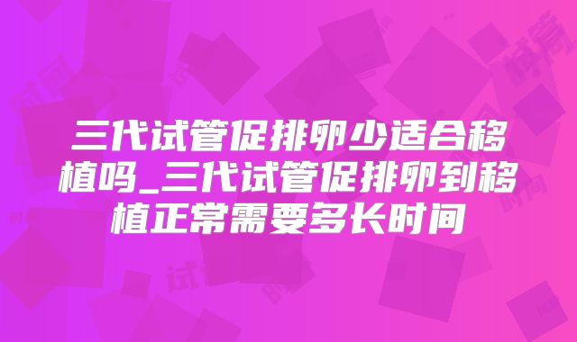 三代试管促排卵少适合移植吗_三代试管促排卵到移植正常需要多长时间