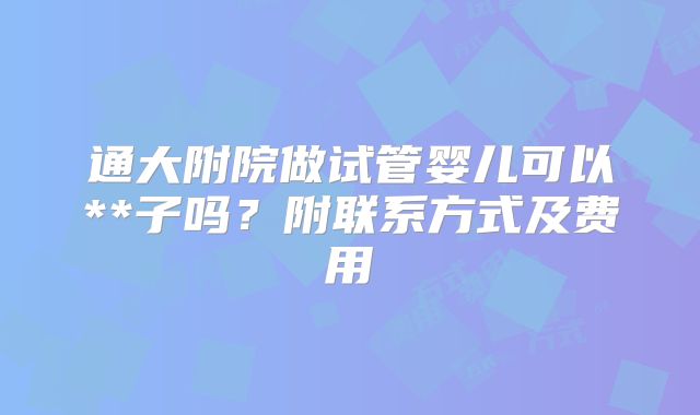 通大附院做试管婴儿可以**子吗?附联系方式及费用