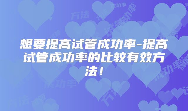 想要提高试管成功率-提高试管成功率的比较有效方法！