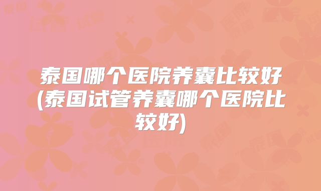 泰国哪个医院养囊比较好(泰国试管养囊哪个医院比较好)
