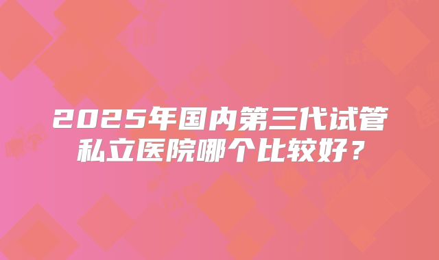 2025年国内第三代试管私立医院哪个比较好？