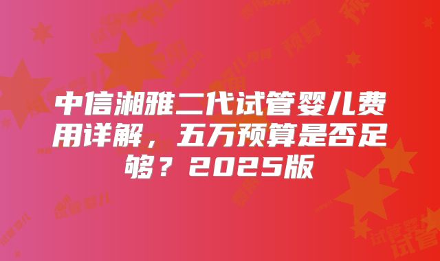 中信湘雅二代试管婴儿费用详解,五万预算是否足够?2025版
