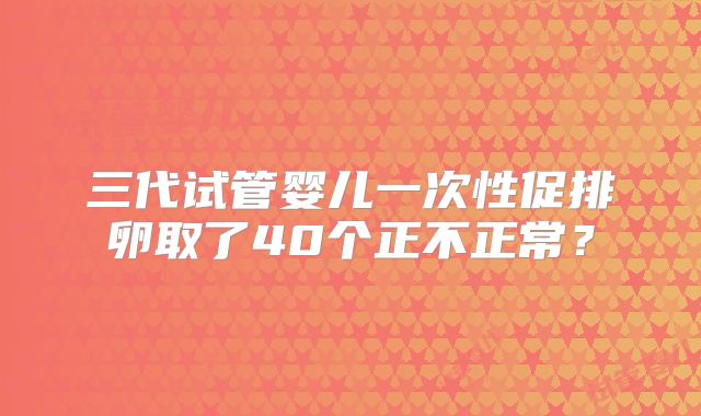 三代试管婴儿一次性促排卵取了40个正不正常?