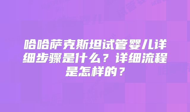 哈哈萨克斯坦试管婴儿详细步骤是什么？详细流程是怎样的？