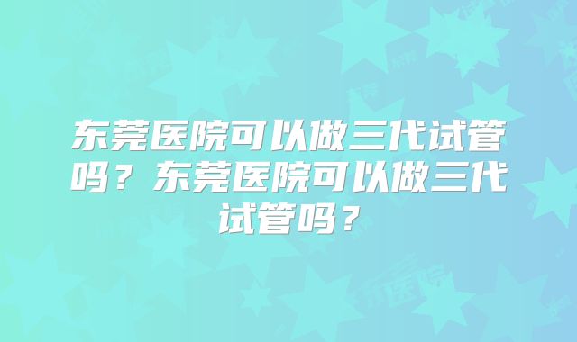 东莞医院可以做三代试管吗？东莞医院可以做三代试管吗？