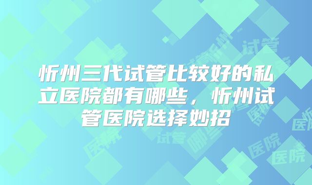 忻州三代试管比较好的私立医院都有哪些,忻州试管医院选择妙招