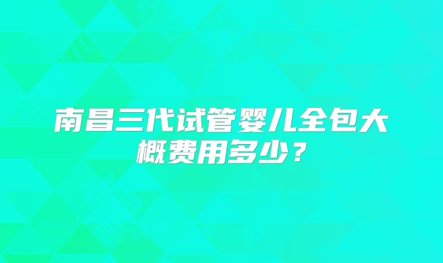 南昌三代试管婴儿全包大概费用多少？