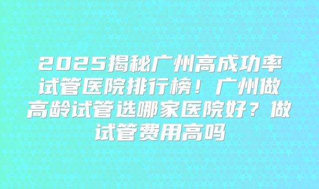 2025揭秘广州高成功率试管医院排行榜!广州做高龄试管选哪家医院好?做试管费用高吗
