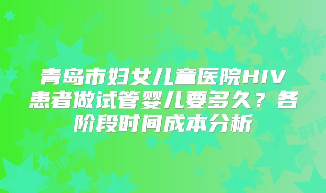 青岛市妇女儿童医院HIV患者做试管婴儿要多久?各阶段时间成本分析