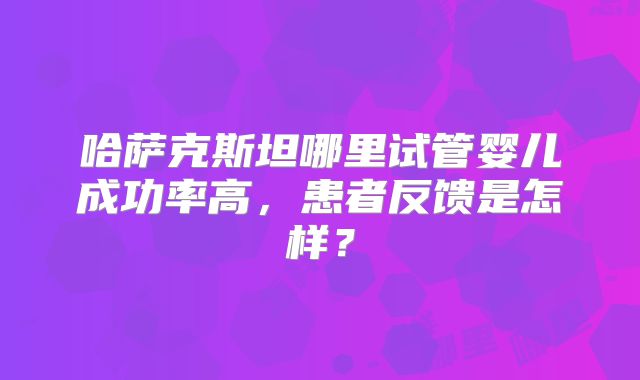 哈萨克斯坦哪里试管婴儿成功率高，患者反馈是怎样？