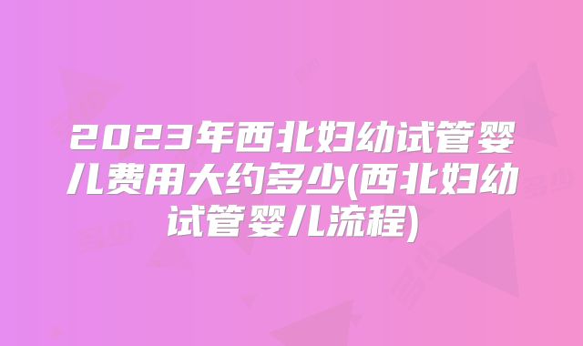 2023年西北妇幼试管婴儿费用大约多少(西北妇幼试管婴儿流程)