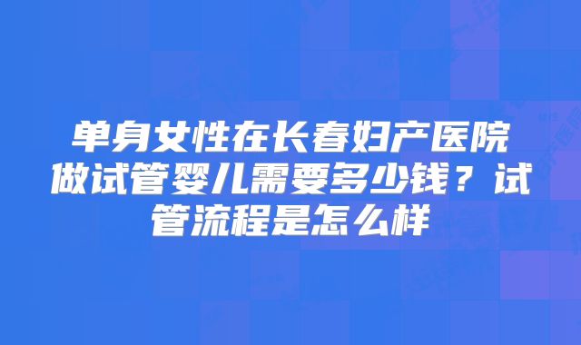 单身女性在长春妇产医院做试管婴儿需要多少钱?试管流程是怎么样