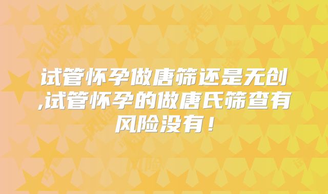 试管怀孕做唐筛还是无创,试管怀孕的做唐氏筛查有风险没有!