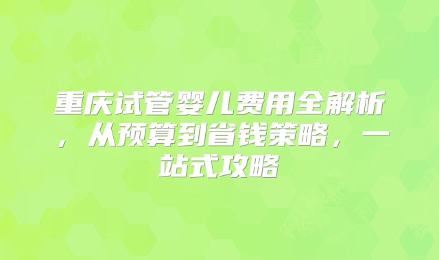 重庆试管婴儿费用全解析，从预算到省钱策略，一站式攻略
