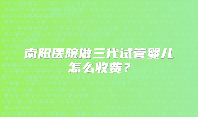 南阳医院做三代试管婴儿怎么收费？