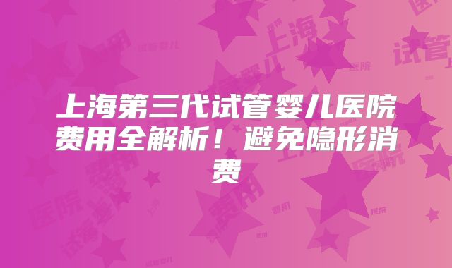 上海第三代试管婴儿医院费用全解析!避免隐形消费