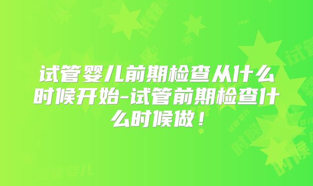 试管婴儿前期检查从什么时候开始-试管前期检查什么时候做！