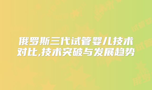 俄罗斯三代试管婴儿技术对比,技术突破与发展趋势