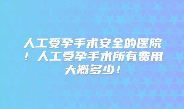 人工受孕手术安全的医院！人工受孕手术所有费用大概多少！