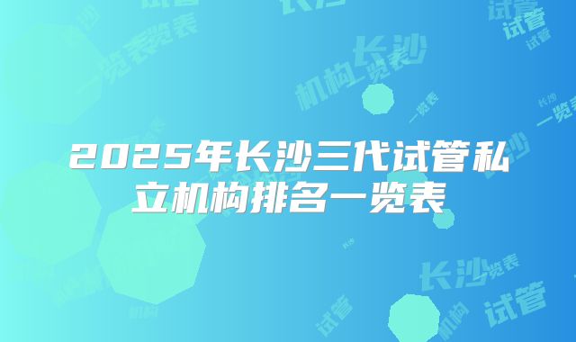 2025年长沙三代试管私立机构排名一览表