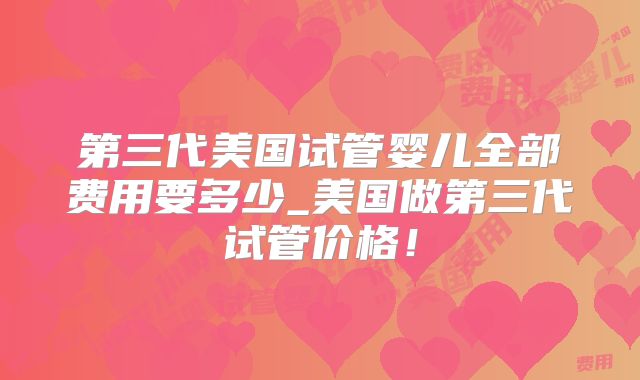 第三代美国试管婴儿全部费用要多少_美国做第三代试管价格！