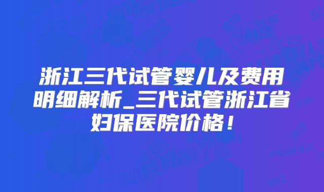 浙江三代试管婴儿及费用明细解析_三代试管浙江省妇保医院价格！